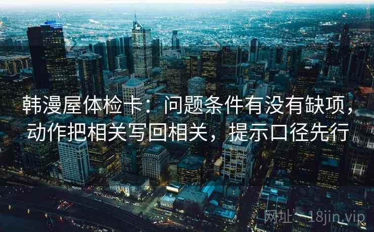 韩漫屋体检卡：问题条件有没有缺项，动作把相关写回相关，提示口径先行