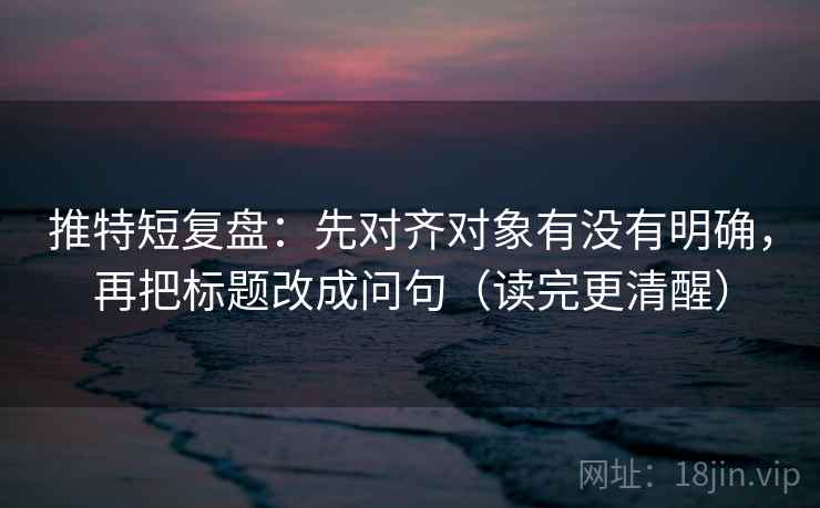 推特短复盘：先对齐对象有没有明确，再把标题改成问句（读完更清醒）