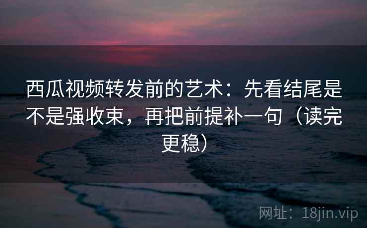 西瓜视频转发前的艺术：先看结尾是不是强收束，再把前提补一句（读完更稳）