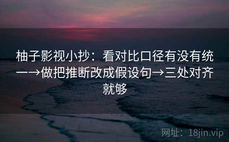 柚子影视小抄：看对比口径有没有统一→做把推断改成假设句→三处对齐就够
