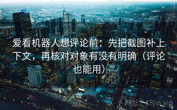 爱看机器人想评论前：先把截图补上下文，再核对对象有没有明确（评论也能用）