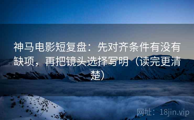 神马电影短复盘：先对齐条件有没有缺项，再把镜头选择写明（读完更清楚）