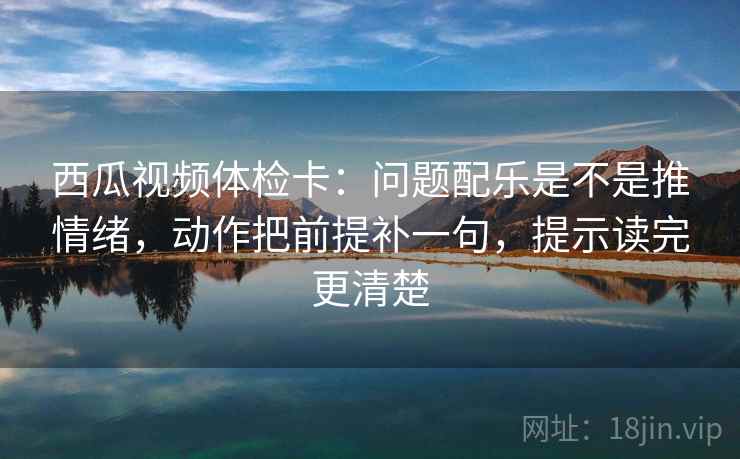西瓜视频体检卡：问题配乐是不是推情绪，动作把前提补一句，提示读完更清楚