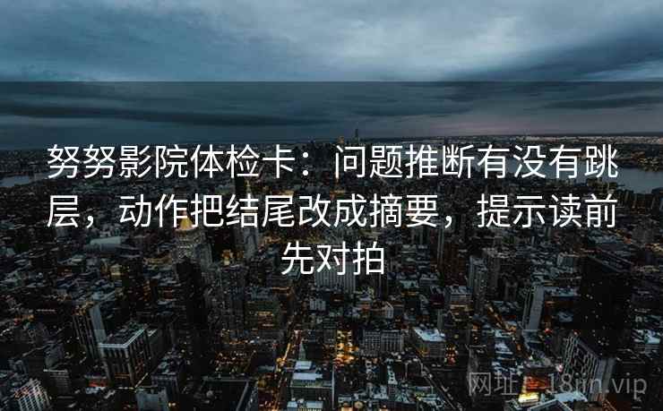 努努影院体检卡：问题推断有没有跳层，动作把结尾改成摘要，提示读前先对拍