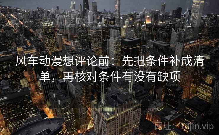 风车动漫想评论前：先把条件补成清单，再核对条件有没有缺项