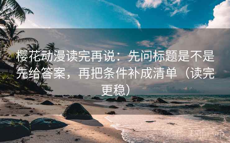 樱花动漫读完再说：先问标题是不是先给答案，再把条件补成清单（读完更稳）