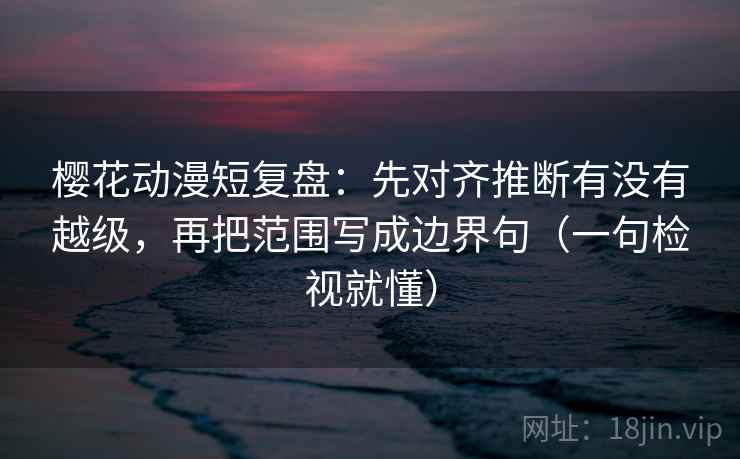 樱花动漫短复盘：先对齐推断有没有越级，再把范围写成边界句（一句检视就懂）