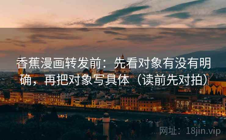 香蕉漫画转发前：先看对象有没有明确，再把对象写具体（读前先对拍）