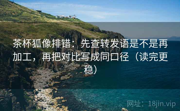 茶杯狐像排错:先查转发语是不是再加工,再把对比写成同口径(读完更稳) 茶杯狐像排错:先查转发语是不是再加工,再把对比写成同口径(读完更稳)