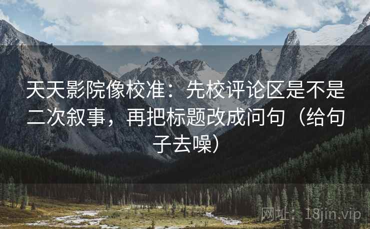 天天影院像校准：先校评论区是不是二次叙事，再把标题改成问句（给句子去噪）