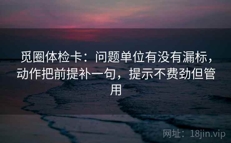 觅圈体检卡:问题单位有没有漏标,动作把前提补一句,提示不费劲但管用 觅圈体检卡:问题单位有没有漏标,动作把前提补一句,提示不费劲但管用