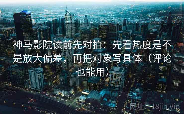 神马影院读前先对拍：先看热度是不是放大偏差，再把对象写具体（评论也能用）