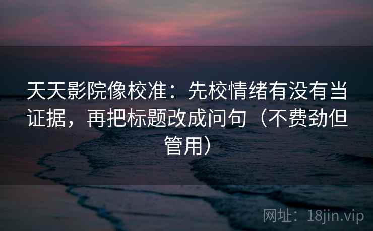 天天影院像校准:先校情绪有没有当证据,再把标题改成问句(不费劲但管用) 天天影院像校准:先校情绪有没有当证据,再把标题改成问句(不费劲但管用)