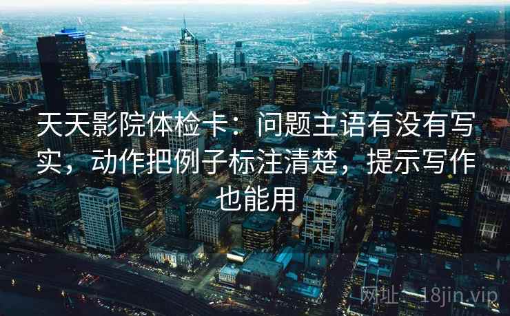 天天影院体检卡:问题主语有没有写实,动作把例子标注清楚,提示写作也能用 天天影院体检卡:问题主语有没有写实,动作把例子标注清楚,提示写作也能用