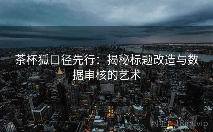 茶杯狐口径先行:揭秘标题改造与数据审核的艺术 茶杯狐口径先行:揭秘标题改造与数据审核的艺术