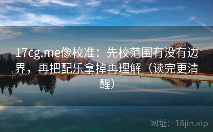 17cg.me像校准:先校范围有没有边界,再把配乐拿掉再理解(读完更清醒) 17cg.me像校准:先校范围有没有边界,再把配乐拿掉再理解(读完更清醒)