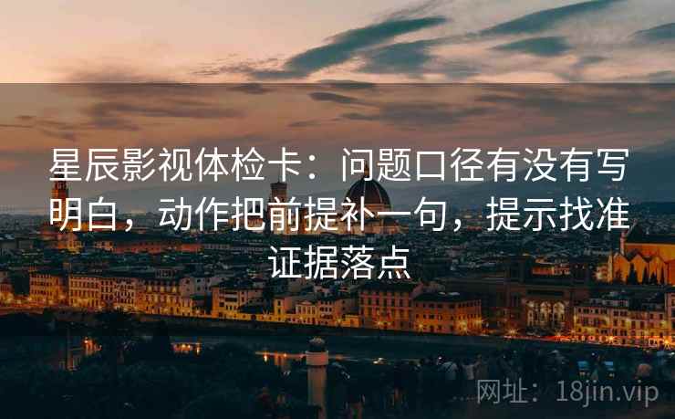 星辰影视体检卡:问题口径有没有写明白,动作把前提补一句,提示找准证据落点 星辰影视体检卡:问题口径有没有写明白,动作把前提补一句,提示找准证据落点