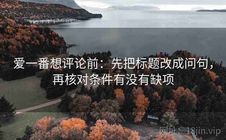 爱一番想评论前:先把标题改成问句,再核对条件有没有缺项 爱一番想评论前:先把标题改成问句,再核对条件有没有缺项
