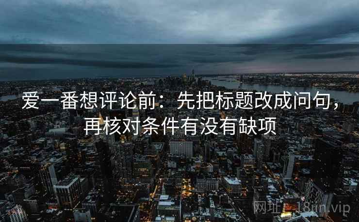 爱一番想评论前:先把标题改成问句,再核对条件有没有缺项 爱一番想评论前:先把标题改成问句,再核对条件有没有缺项